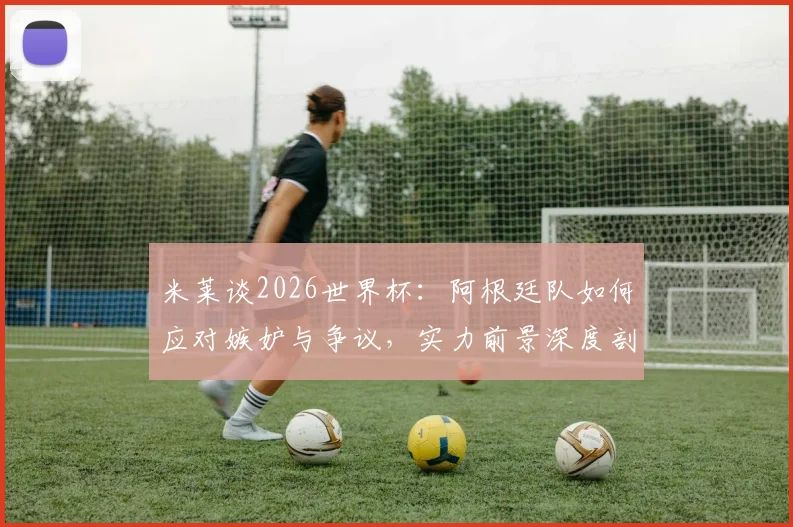 米莱谈2026世界杯：阿根廷队如何应对嫉妒与争议，实力前景深度剖析