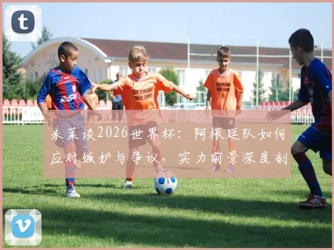 米莱谈2026世界杯：阿根廷队如何应对嫉妒与争议，实力前景深度剖析