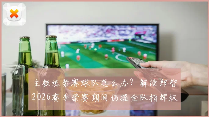 主教练禁赛球队怎么办?解读郑智2026赛季禁赛期间仍握全队指挥权,关键指令如何发出