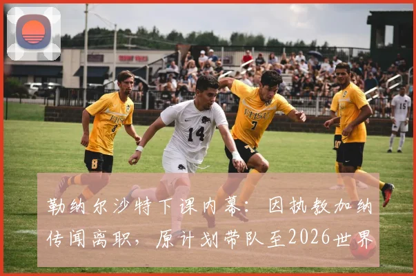 勒纳尔沙特下课内幕：因执教加纳传闻离职，原计划带队至2026世界杯，解析换帅真正原因及后续人选