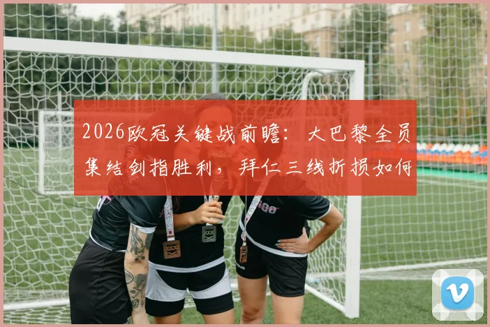 2026欧冠关键战前瞻：大巴黎全员集结剑指胜利，拜仁三线折损如何应对？