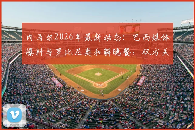 内马尔2026年最新动态：巴西媒体爆料与罗比尼奥和解晚餐，双方关系破冰引关注