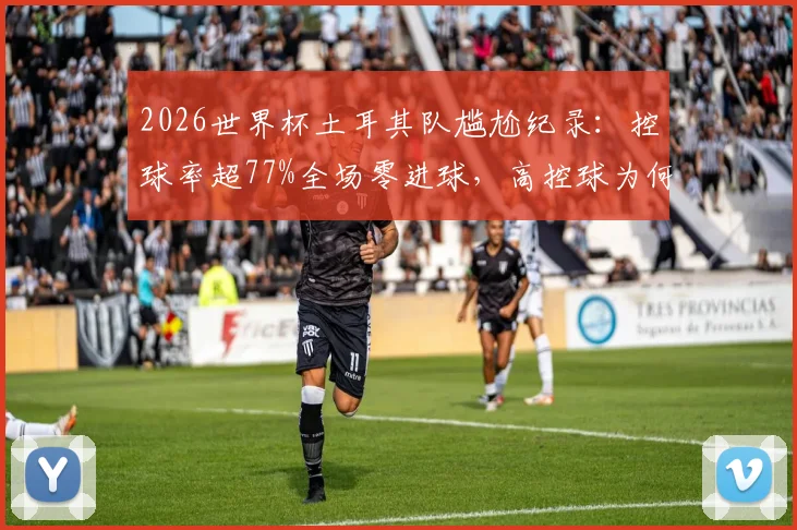 2026世界杯土耳其队尴尬纪录：控球率超77%全场零进球，高控球为何难取胜详细解析