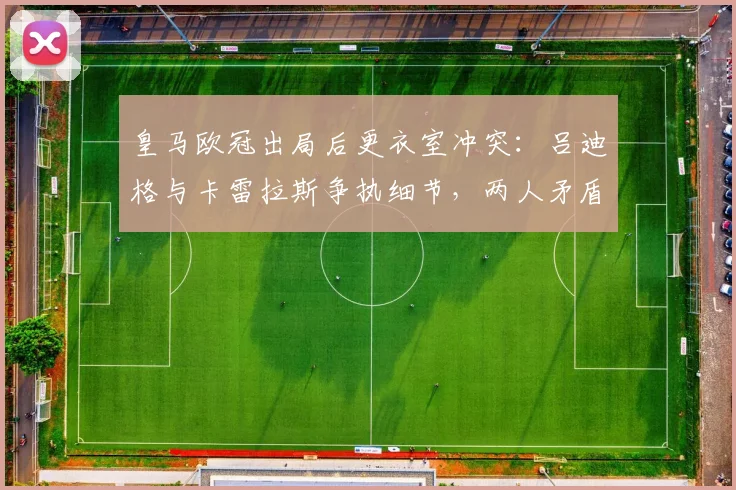 皇马欧冠出局后更衣室冲突:吕迪格与卡雷拉斯争执细节,两人矛盾激化事件始末