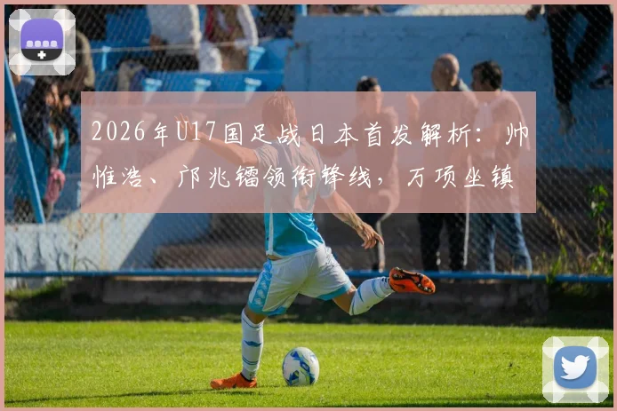 2026年U17国足战日本首发解析：帅惟浩、邝兆镭领衔锋线，万项坐镇中场，完整阵容名单与战术前瞻