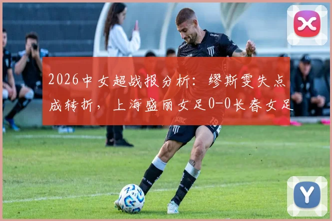 2026中女超战报分析：缪斯雯失点成转折，上海盛丽女足0-0长春女足全场回顾，附积分榜影响解读