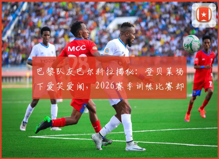 巴黎队友巴尔科拉揭秘：登贝莱场下爱笑爱闹，2026赛季训练比赛却拼命三郎，这种反差如何炼成？