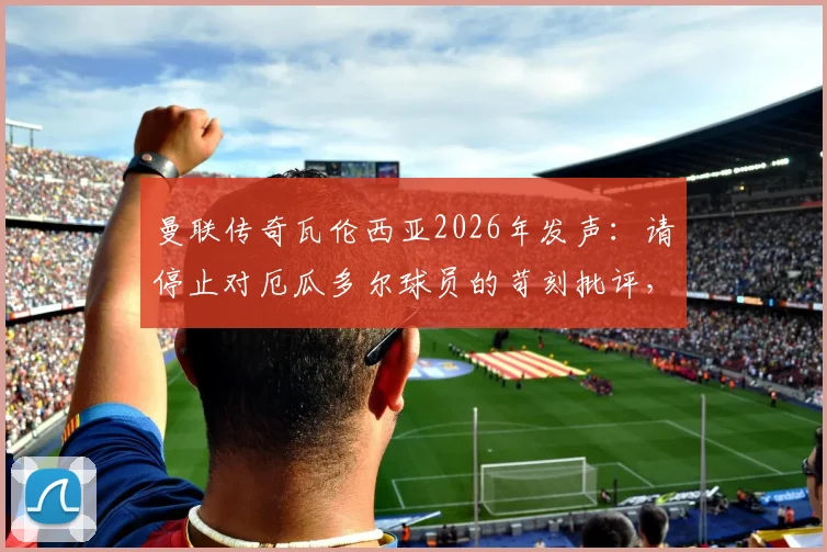 曼联传奇瓦伦西亚2026年发声：请停止对厄瓜多尔球员的苛刻批评，尊重是足球的基石