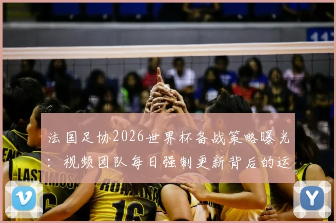 法国足协2026世界杯备战策略曝光：视频团队每日强制更新背后的运营逻辑与球队管理细节