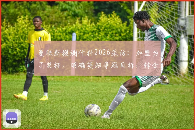 曼联新援谢什科2026采访：加盟为了奖杯，明确英超争冠目标，转会详情与亮相时间分析