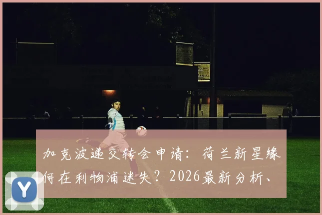 加克波递交转会申请:荷兰新星缘何在利物浦迷失?2026最新分析、表现数据与潜在下家盘点